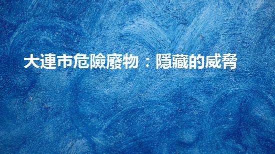 大連市危險廢物：隱藏的威脅，我們能否化解？
